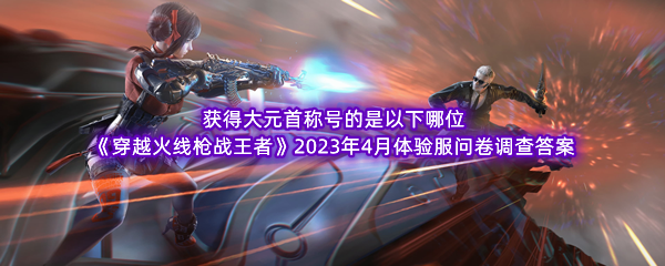 获得大元首称号的是以下哪位 《穿越火线枪战王者》2023年4月体验服问卷调查答案